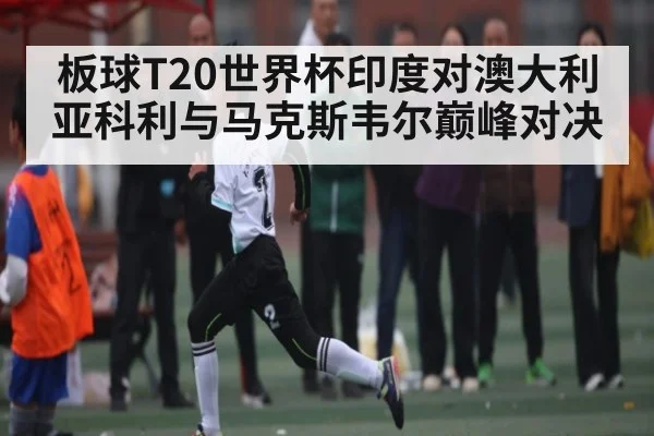 板球T20世界杯印度对澳大利亚科利与马克斯韦尔巅峰对决